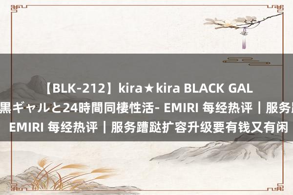 【BLK-212】kira★kira BLACK GAL レンタル痴女GAL-日焼け黒ギャルと24時間同棲性活- EMIRI 每经热评｜服务蹧跶扩容升级要有钱又有闲