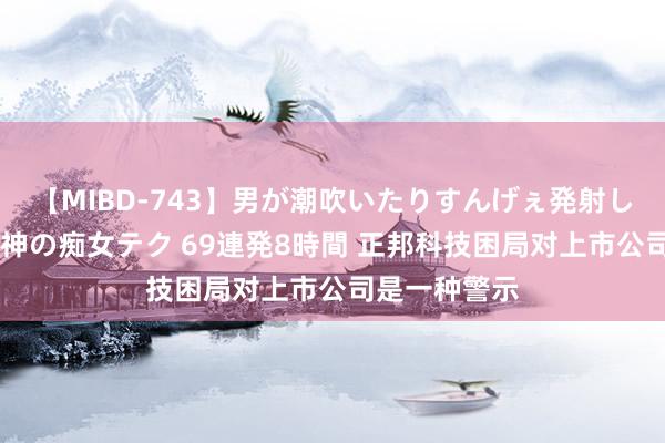 【MIBD-743】男が潮吹いたりすんげぇ発射しちゃう！ 女神の痴女テク 69連発8時間 正邦科技困局对上市公司是一种警示