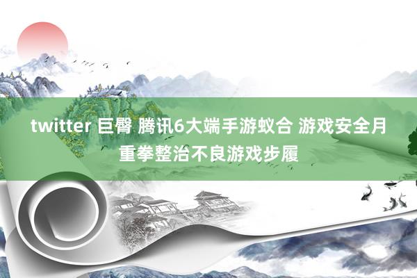 twitter 巨臀 腾讯6大端手游蚁合 游戏安全月重拳整治不良游戏步履