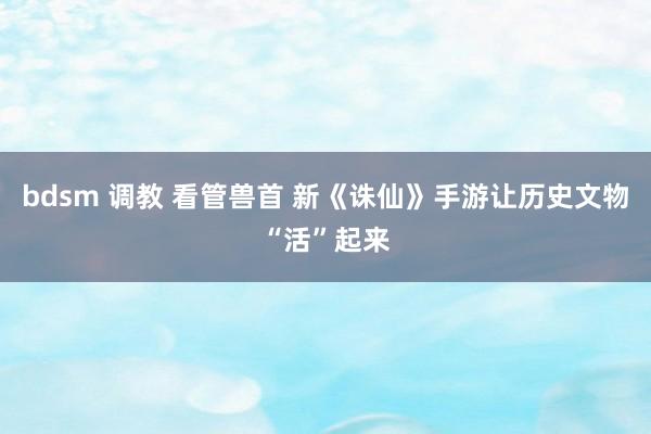 bdsm 调教 看管兽首 新《诛仙》手游让历史文物“活”起来