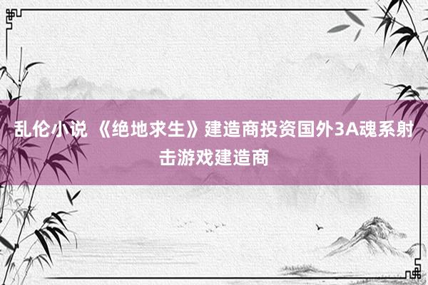 乱伦小说 《绝地求生》建造商投资国外3A魂系射击游戏建造商