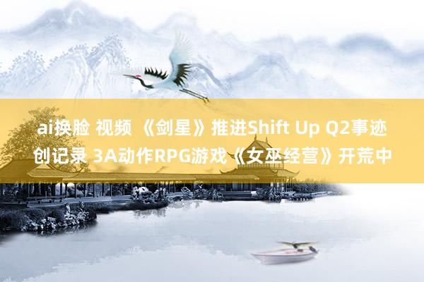 ai换脸 视频 《剑星》推进Shift Up Q2事迹创记录 3A动作RPG游戏《女巫经营》开荒中