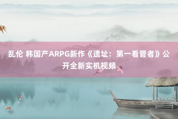 乱伦 韩国产ARPG新作《遗址：第一看管者》公开全新实机视频