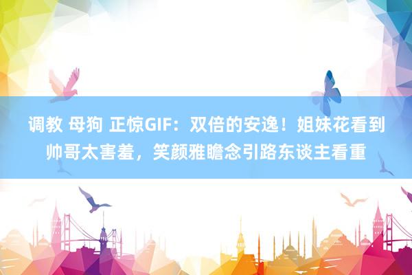 调教 母狗 正惊GIF：双倍的安逸！姐妹花看到帅哥太害羞，笑颜雅瞻念引路东谈主看重