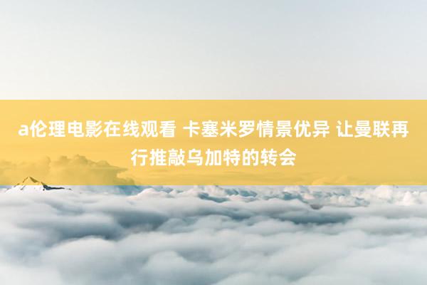 a伦理电影在线观看 卡塞米罗情景优异 让曼联再行推敲乌加特的转会