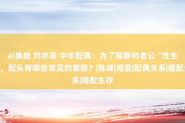 ai换脸 刘亦菲 中年配偶：为了隔断和老公“性生存”，配头有哪些常见的套路？|陈峰|相爱|配偶关系|婚配生存