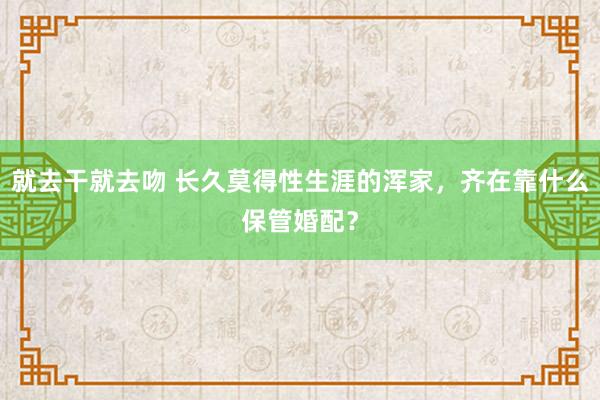 就去干就去吻 长久莫得性生涯的浑家，齐在靠什么保管婚配？