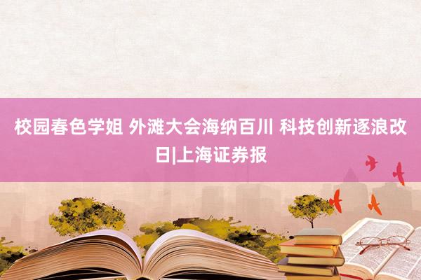 校园春色学姐 外滩大会海纳百川 科技创新逐浪改日|上海证券报