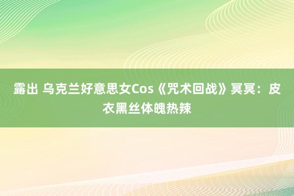 露出 乌克兰好意思女Cos《咒术回战》冥冥：皮衣黑丝体魄热辣