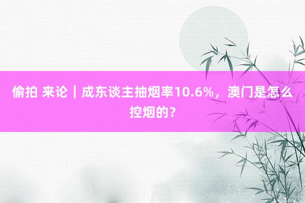 偷拍 来论｜成东谈主抽烟率10.6%，澳门是怎么控烟的？